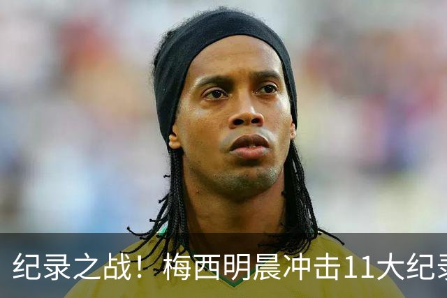 纪录之战！梅西明晨冲击11大纪录，历史射手王+6届助攻+助攻王！